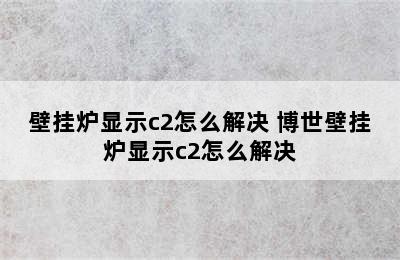 壁挂炉显示c2怎么解决 博世壁挂炉显示c2怎么解决